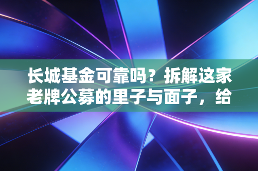 长城基金可靠吗?拆解这家老牌公募的里子与面子,给普通投资者的真心话