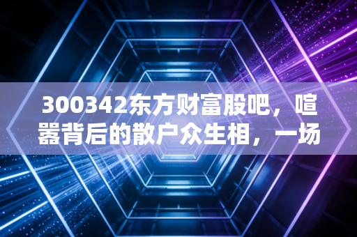 300342东方财富股吧,喧嚣背后的散户众生相,一场关于人性与财富的博弈