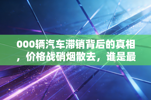 000辆汽车滞销背后的真相,价格战硝烟散去,谁是最后的赢家?