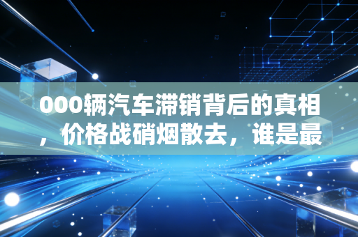 000辆汽车滞销背后的真相,价格战硝烟散去,谁是最后的赢家?