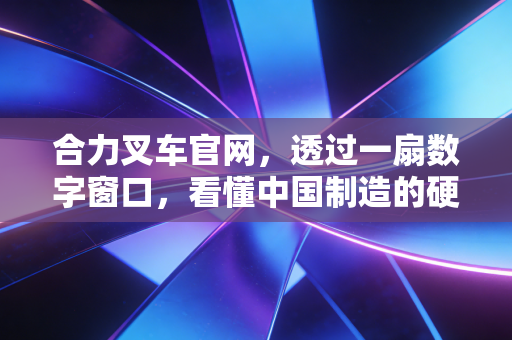 合力叉车官网，透过一扇数字窗口，看懂中国制造的硬核底色