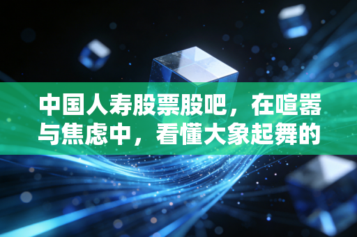 中国人寿股票股吧,在喧嚣与焦虑中,看懂大象起舞的真正节奏