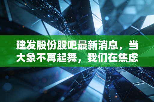 建发股份股吧最新消息,当大象不再起舞,我们在焦虑什么?深度解析供应链巨头的困局与破局