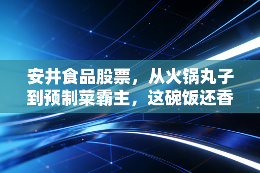 安井食品股票,从火锅丸子到预制菜霸主,这碗饭还香不香?