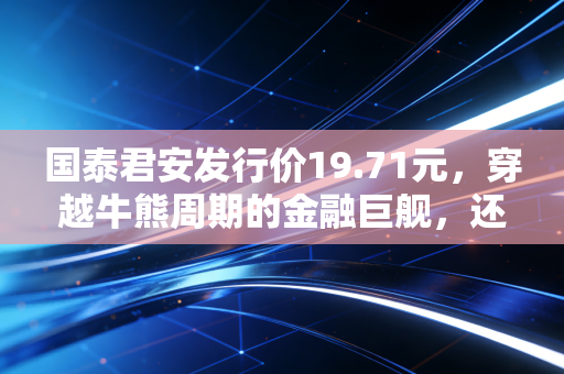 国泰君安发行价19.71元，穿越牛熊周期的金融巨舰，还能承载多少财富梦想？