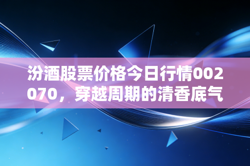 汾酒股票价格今日行情002070,穿越周期的清香底气,是时候贪杯还是该醒酒离场?