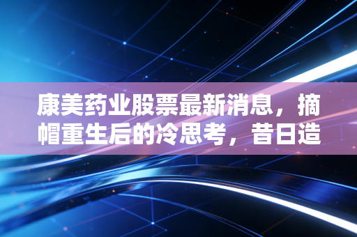 康美药业股票最新消息，摘帽重生后的冷思考，昔日造假王能否真正走出阴霾？