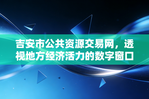 吉安市公共资源交易网，透视地方经济活力的数字窗口与营商环境的试金石
