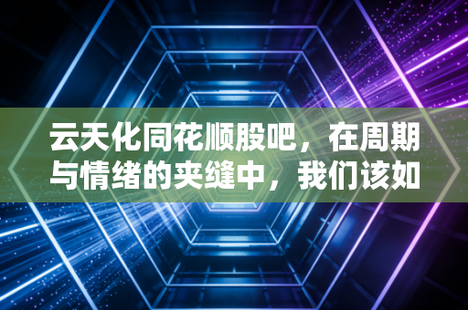 云天化同花顺股吧,在周期与情绪的夹缝中,我们该如何自处?