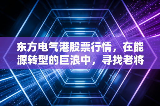东方电气港股票行情，在能源转型的巨浪中，寻找老将的新生机
