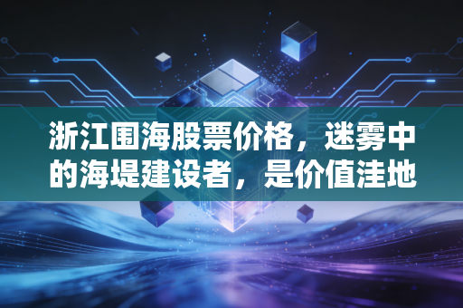 浙江围海股票价格,迷雾中的海堤建设者,是价值洼地还是风险深渊?