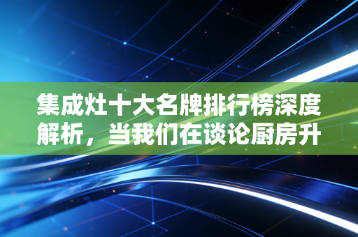 集成灶十大名牌排行榜深度解析,当我们在谈论厨房升级时,我们在谈论什么资产价值?