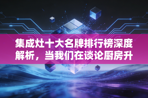 集成灶十大名牌排行榜深度解析,当我们在谈论厨房升级时,我们在谈论什么资产价值?