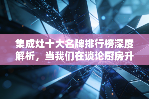 集成灶十大名牌排行榜深度解析，当我们在谈论厨房升级时，我们在谈论什么资产价值？