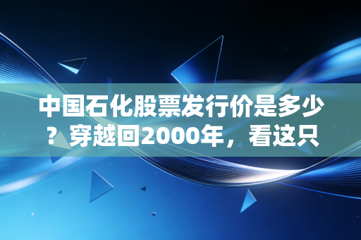 中国石化股票发行价是多少?穿越回2000年,看这只巨无霸的起落与坚守