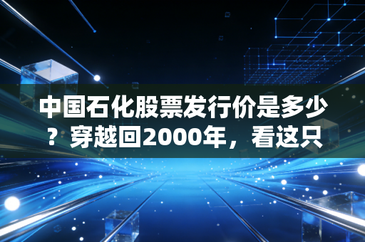 中国石化股票发行价是多少?穿越回2000年,看这只巨无霸的起落与坚守