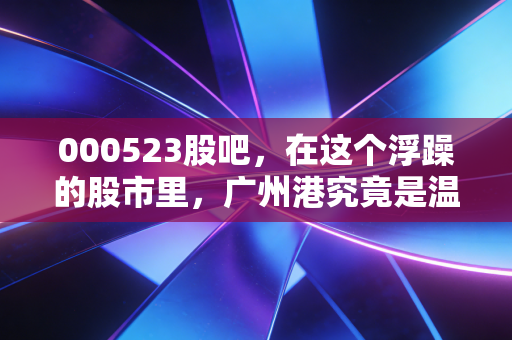 000523股吧,在这个浮躁的股市里,广州港究竟是温水煮青蛙还是被低估的现金奶牛?