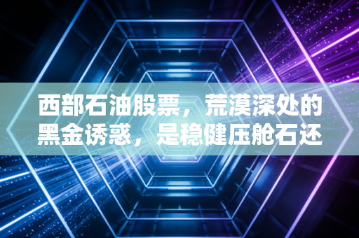 西部石油股票,荒漠深处的黑金诱惑,是稳健压舱石还是周期博弈场?