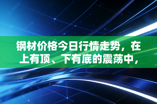 钢材价格今日行情走势,在上有顶、下有底的震荡中,我们该如何看懂这盘棋?