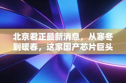 北京君正最新消息,从寒冬到暖春,这家国产芯片巨头如何在汽车与AI的浪潮中突围?