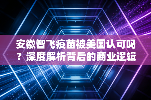 安徽智飞疫苗被美国认可吗?深度解析背后的商业逻辑与投资价值