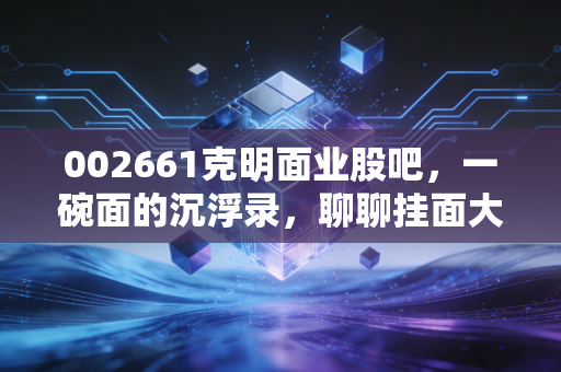002661克明面业股吧,一碗面的沉浮录,聊聊挂面大王还能不能吃?
