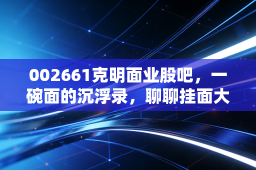 002661克明面业股吧,一碗面的沉浮录,聊聊挂面大王还能不能吃?