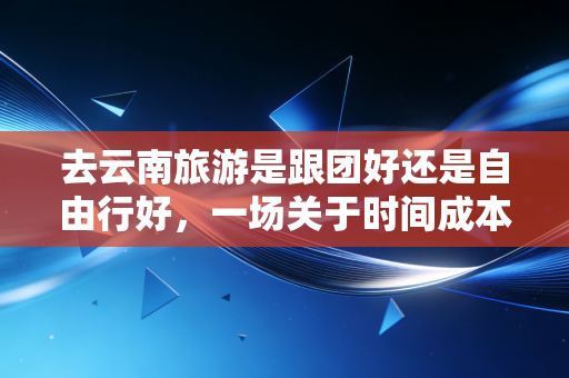 去云南旅游是跟团好还是自由行好，一场关于时间成本与隐性支出的深度博弈