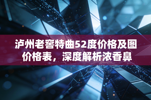 泸州老窖特曲52度价格及图 价格表，深度解析浓香鼻祖的市场表现与性价比