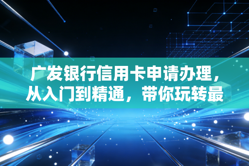 广发银行信用卡申请办理,从入门到精通,带你玩转最懂你的信用卡
