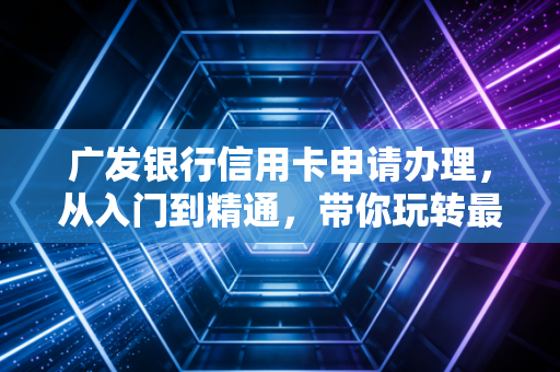 广发银行信用卡申请办理，从入门到精通，带你玩转最懂你的信用卡