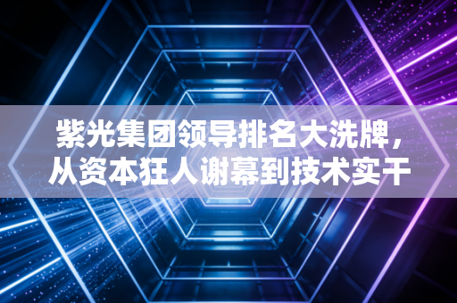 紫光集团领导排名大洗牌,从资本狂人谢幕到技术实干登顶的权力版图解析