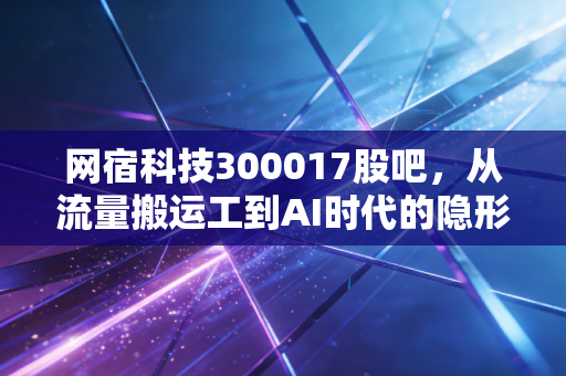 网宿科技300017股吧，从流量搬运工到AI时代的隐形水电工，我们是否低估了它的韧性？