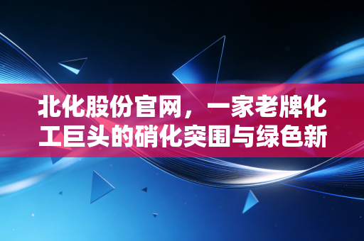 北化股份官网,一家老牌化工巨头的硝化突围与绿色新生