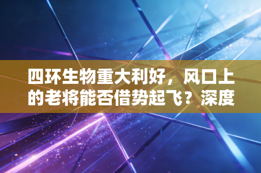 四环生物重大利好，风口上的老将能否借势起飞？深度解析背后的投资逻辑