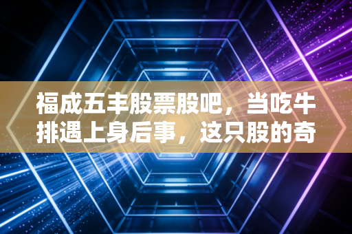 福成五丰股票股吧，当吃牛排遇上身后事，这只股的奇葩逻辑你看懂了吗？
