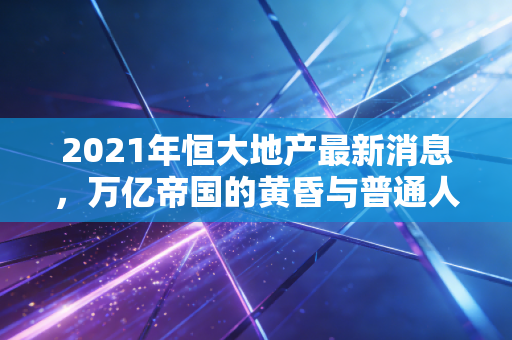 2021年恒大地产最新消息，万亿帝国的黄昏与普通人的焦虑
