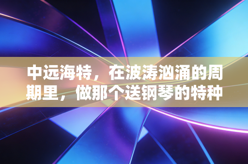 中远海特，在波涛汹涌的周期里，做那个送钢琴的特种兵