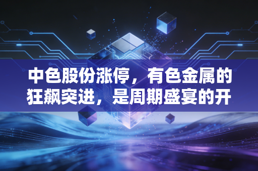 中色股份涨停,有色金属的狂飙突进,是周期盛宴的开始还是最后的逃命信号?