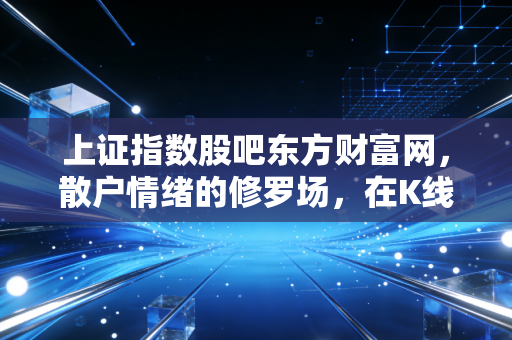 上证指数股吧东方财富网，散户情绪的修罗场，在K线背后读懂众生相