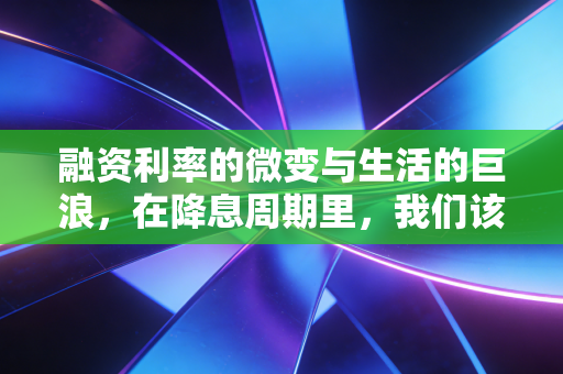 融资利率的微变与生活的巨浪,在降息周期里,我们该如何守住钱袋子