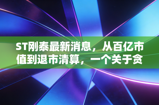 ST刚泰最新消息，从百亿市值到退市清算，一个关于贪婪与毁灭的残酷样本