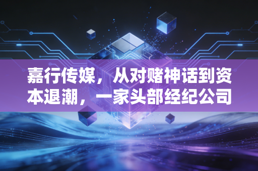 嘉行传媒,从对赌神话到资本退潮,一家头部经纪公司的浮沉与救赎