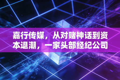 嘉行传媒，从对赌神话到资本退潮，一家头部经纪公司的浮沉与救赎