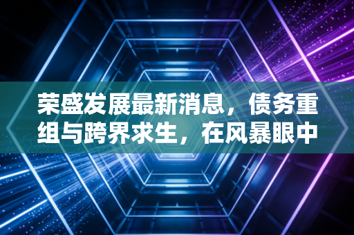 荣盛发展最新消息,债务重组与跨界求生,在风暴眼中的荣盛还能撑多久?