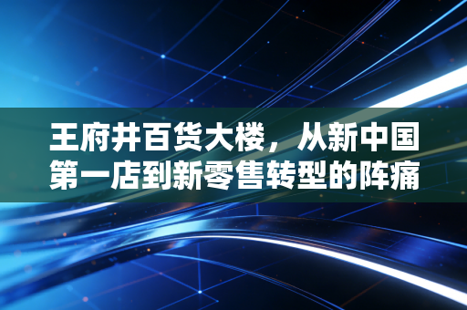 王府井百货大楼,从新中国第一店到新零售转型的阵痛与新生