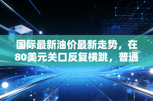 国际最新油价最新走势，在80美元关口反复横跳，普通人的钱包还能撑多久？