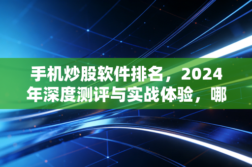 手机炒股软件排名，2024年深度测评与实战体验，哪一款才是你的提款机？