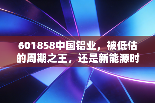 601858中国铝业,被低估的周期之王,还是新能源时代的隐形赢家?