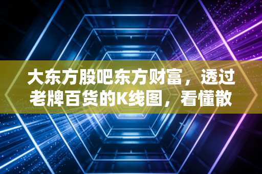 大东方股吧东方财富,透过老牌百货的K线图,看懂散户的悲欢离合